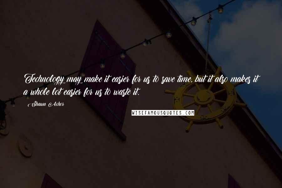 Shawn Achor Quotes: Technology may make it easier for us to save time, but it also makes it a whole lot easier for us to waste it.