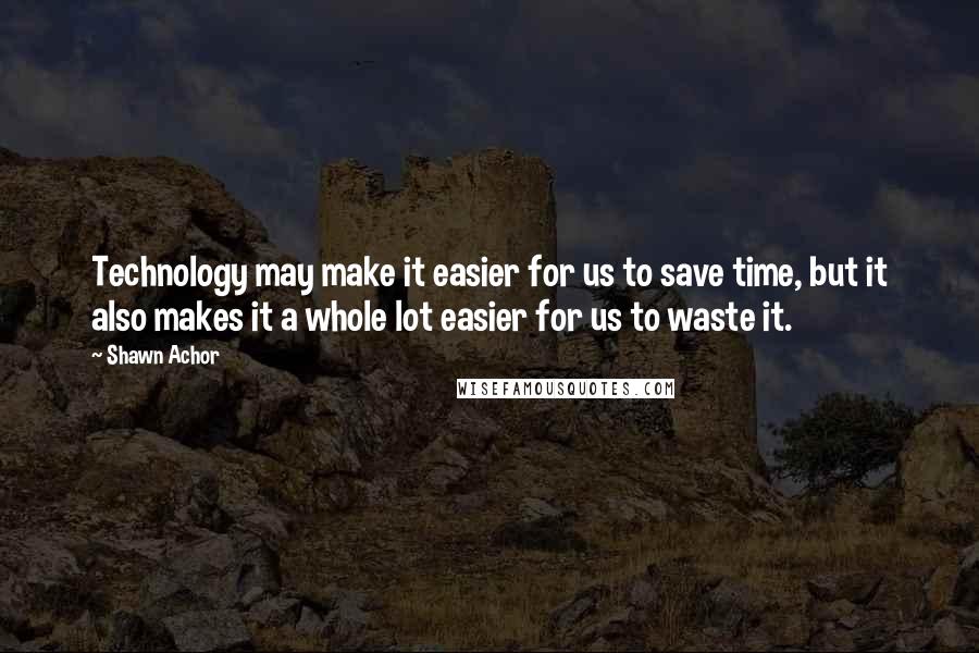 Shawn Achor Quotes: Technology may make it easier for us to save time, but it also makes it a whole lot easier for us to waste it.