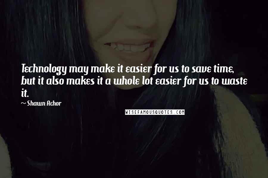 Shawn Achor Quotes: Technology may make it easier for us to save time, but it also makes it a whole lot easier for us to waste it.