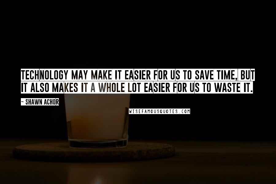 Shawn Achor Quotes: Technology may make it easier for us to save time, but it also makes it a whole lot easier for us to waste it.