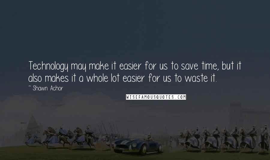 Shawn Achor Quotes: Technology may make it easier for us to save time, but it also makes it a whole lot easier for us to waste it.