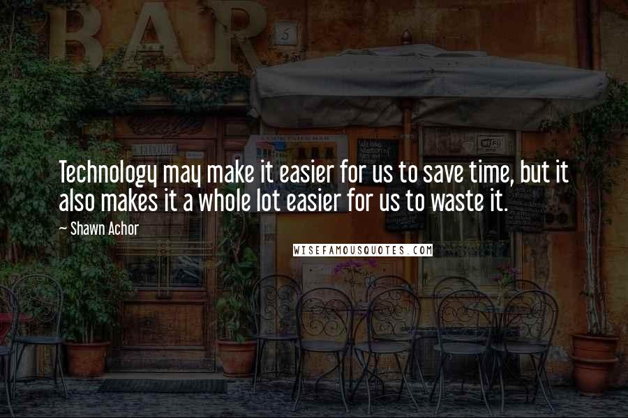 Shawn Achor Quotes: Technology may make it easier for us to save time, but it also makes it a whole lot easier for us to waste it.