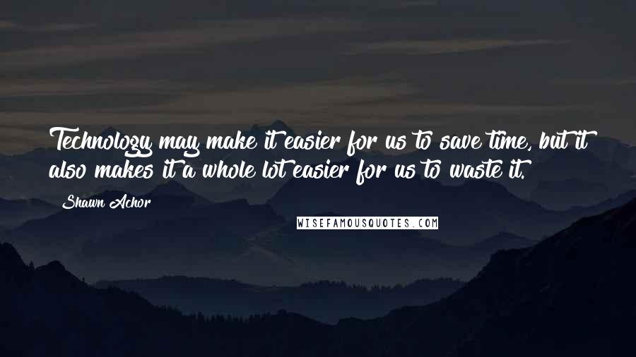 Shawn Achor Quotes: Technology may make it easier for us to save time, but it also makes it a whole lot easier for us to waste it.