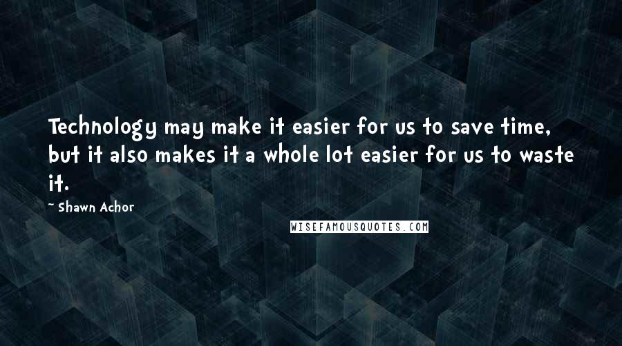 Shawn Achor Quotes: Technology may make it easier for us to save time, but it also makes it a whole lot easier for us to waste it.