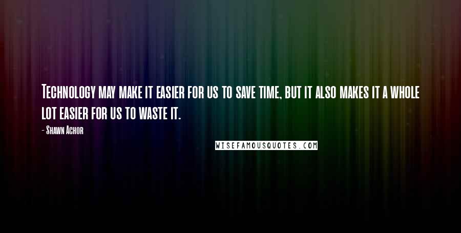 Shawn Achor Quotes: Technology may make it easier for us to save time, but it also makes it a whole lot easier for us to waste it.