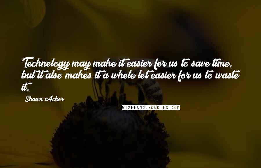 Shawn Achor Quotes: Technology may make it easier for us to save time, but it also makes it a whole lot easier for us to waste it.