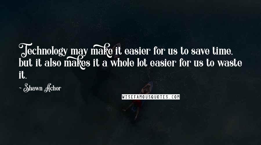 Shawn Achor Quotes: Technology may make it easier for us to save time, but it also makes it a whole lot easier for us to waste it.