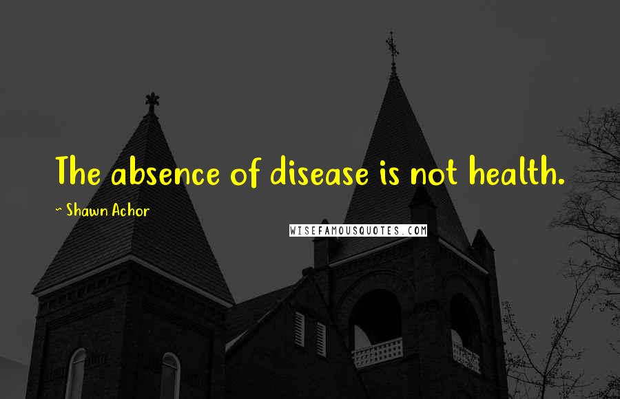 Shawn Achor Quotes: The absence of disease is not health.