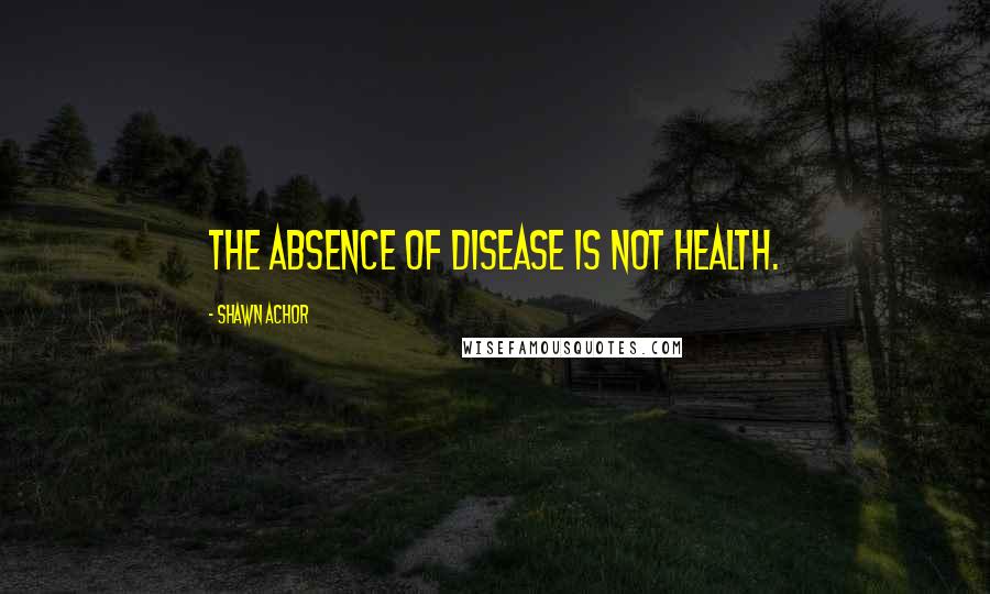 Shawn Achor Quotes: The absence of disease is not health.