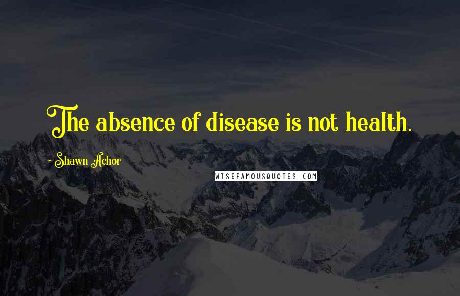 Shawn Achor Quotes: The absence of disease is not health.