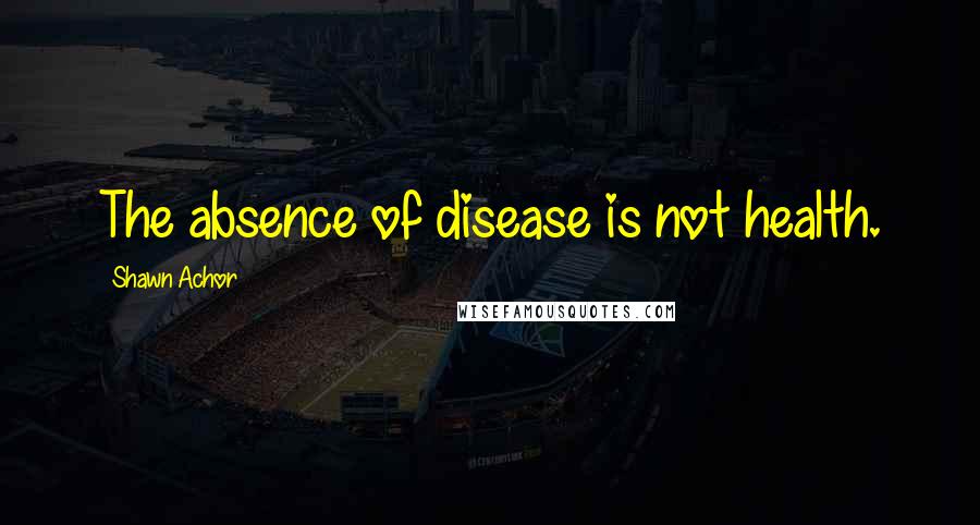 Shawn Achor Quotes: The absence of disease is not health.