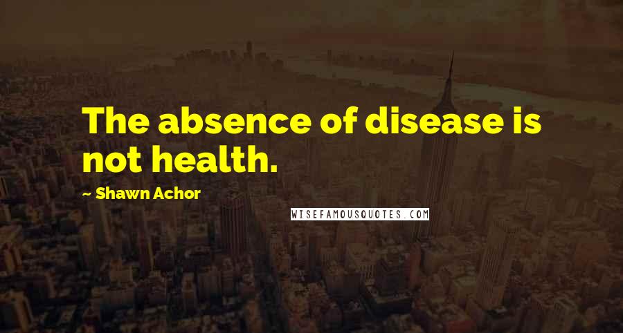 Shawn Achor Quotes: The absence of disease is not health.