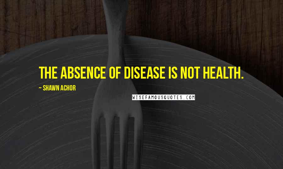 Shawn Achor Quotes: The absence of disease is not health.