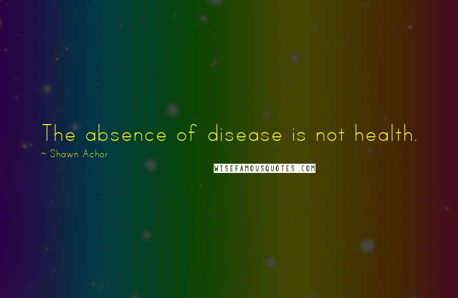 Shawn Achor Quotes: The absence of disease is not health.