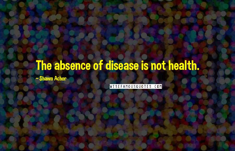 Shawn Achor Quotes: The absence of disease is not health.