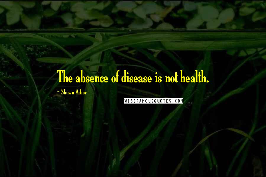 Shawn Achor Quotes: The absence of disease is not health.