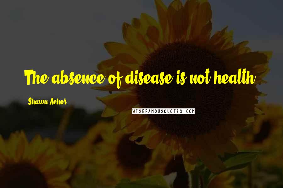 Shawn Achor Quotes: The absence of disease is not health.