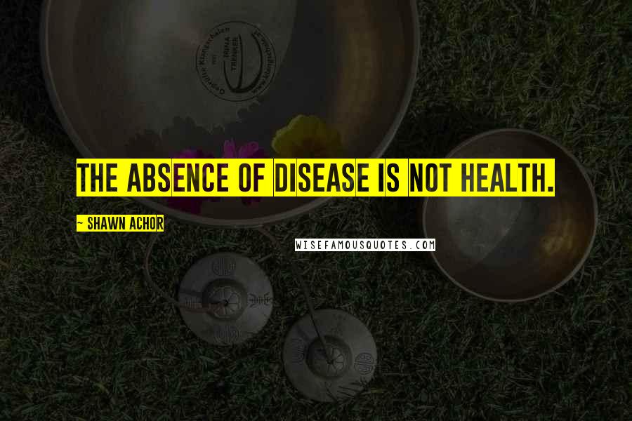 Shawn Achor Quotes: The absence of disease is not health.