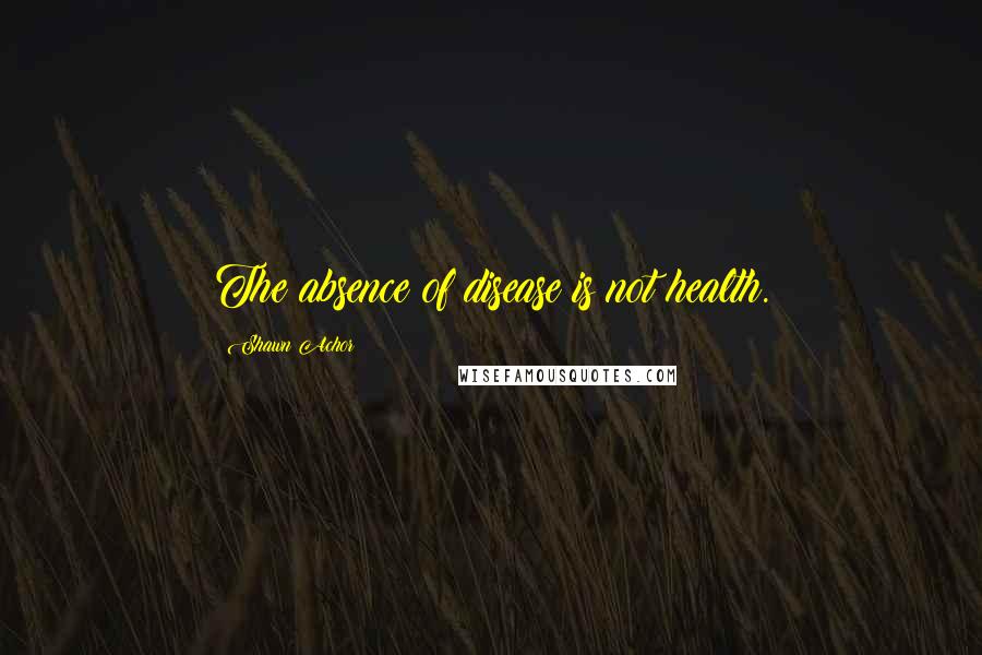 Shawn Achor Quotes: The absence of disease is not health.