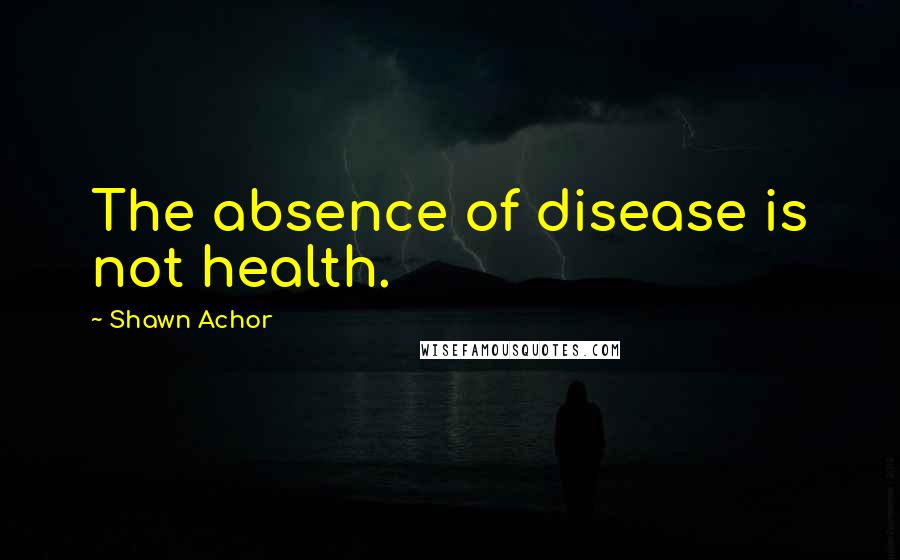 Shawn Achor Quotes: The absence of disease is not health.