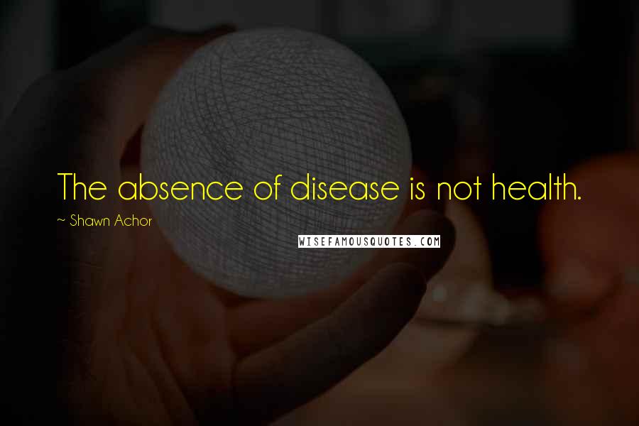 Shawn Achor Quotes: The absence of disease is not health.