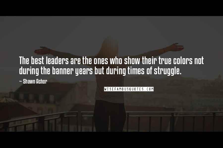 Shawn Achor Quotes: The best leaders are the ones who show their true colors not during the banner years but during times of struggle.