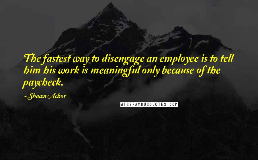 Shawn Achor Quotes: The fastest way to disengage an employee is to tell him his work is meaningful only because of the paycheck.