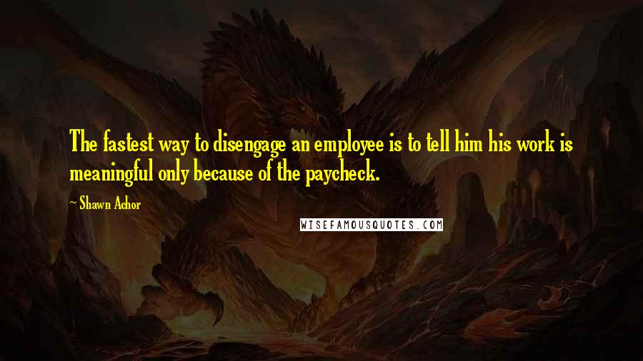 Shawn Achor Quotes: The fastest way to disengage an employee is to tell him his work is meaningful only because of the paycheck.