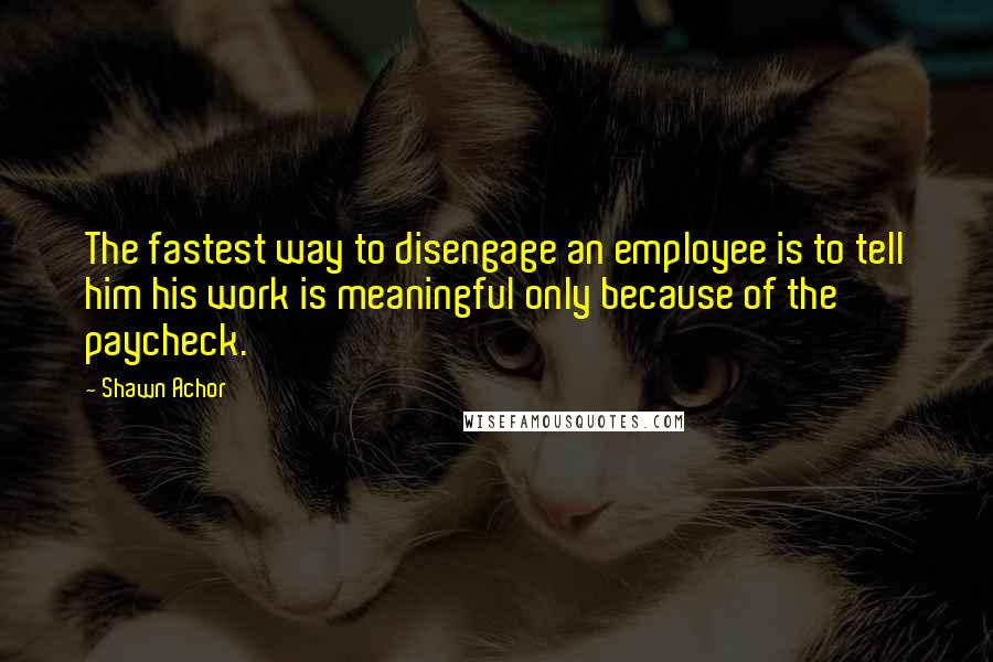Shawn Achor Quotes: The fastest way to disengage an employee is to tell him his work is meaningful only because of the paycheck.