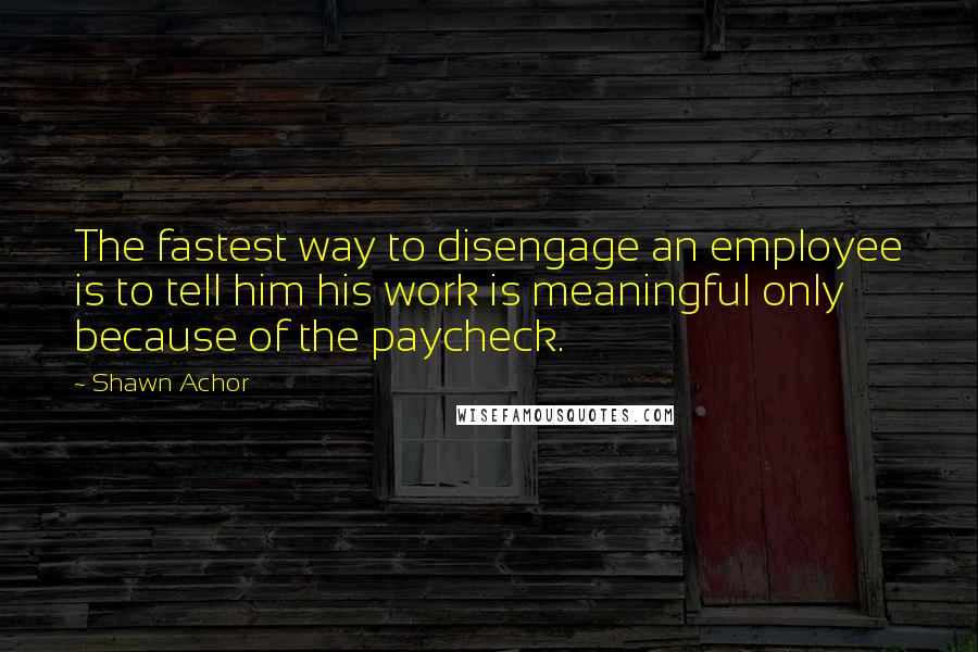 Shawn Achor Quotes: The fastest way to disengage an employee is to tell him his work is meaningful only because of the paycheck.