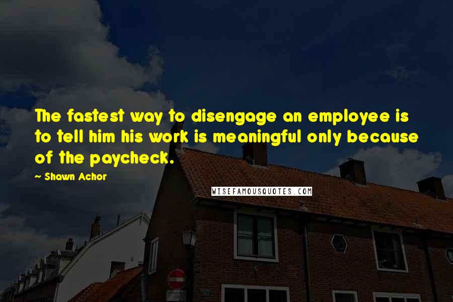 Shawn Achor Quotes: The fastest way to disengage an employee is to tell him his work is meaningful only because of the paycheck.