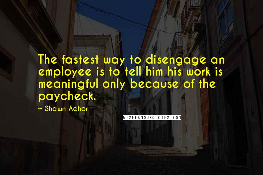 Shawn Achor Quotes: The fastest way to disengage an employee is to tell him his work is meaningful only because of the paycheck.