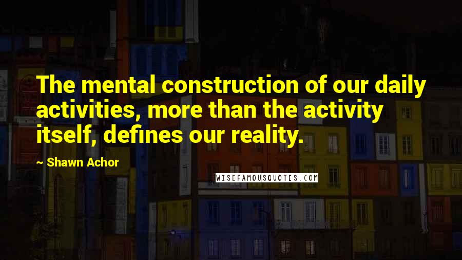 Shawn Achor Quotes: The mental construction of our daily activities, more than the activity itself, defines our reality.