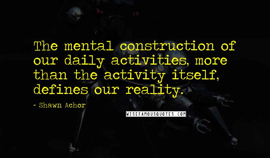 Shawn Achor Quotes: The mental construction of our daily activities, more than the activity itself, defines our reality.