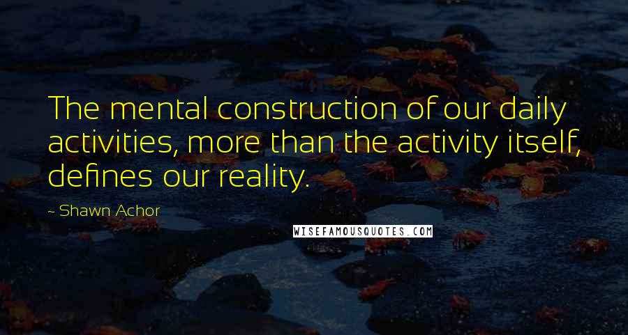 Shawn Achor Quotes: The mental construction of our daily activities, more than the activity itself, defines our reality.