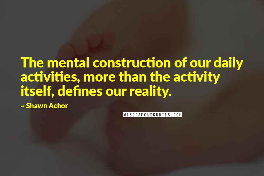 Shawn Achor Quotes: The mental construction of our daily activities, more than the activity itself, defines our reality.