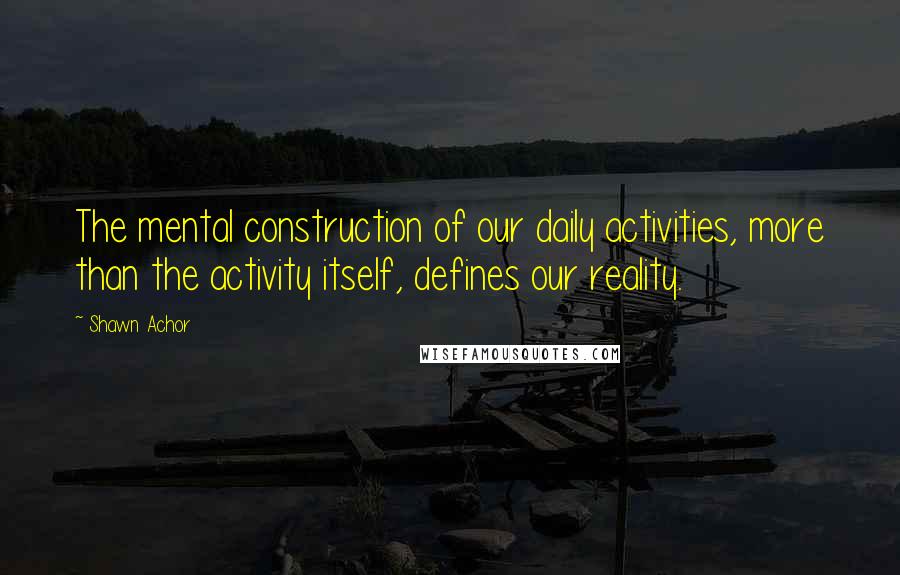 Shawn Achor Quotes: The mental construction of our daily activities, more than the activity itself, defines our reality.