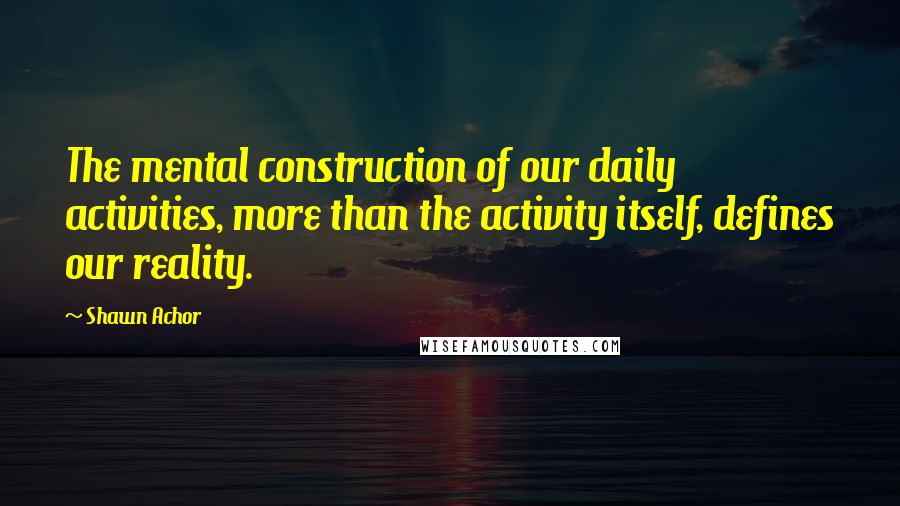 Shawn Achor Quotes: The mental construction of our daily activities, more than the activity itself, defines our reality.