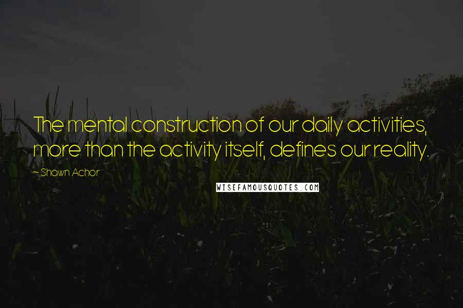 Shawn Achor Quotes: The mental construction of our daily activities, more than the activity itself, defines our reality.