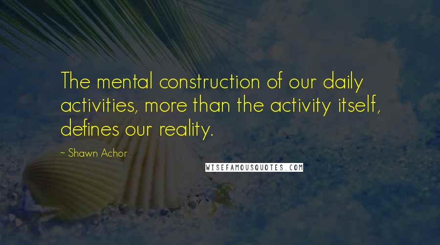 Shawn Achor Quotes: The mental construction of our daily activities, more than the activity itself, defines our reality.