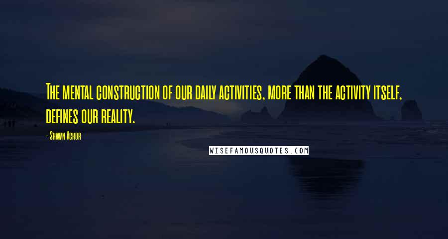 Shawn Achor Quotes: The mental construction of our daily activities, more than the activity itself, defines our reality.