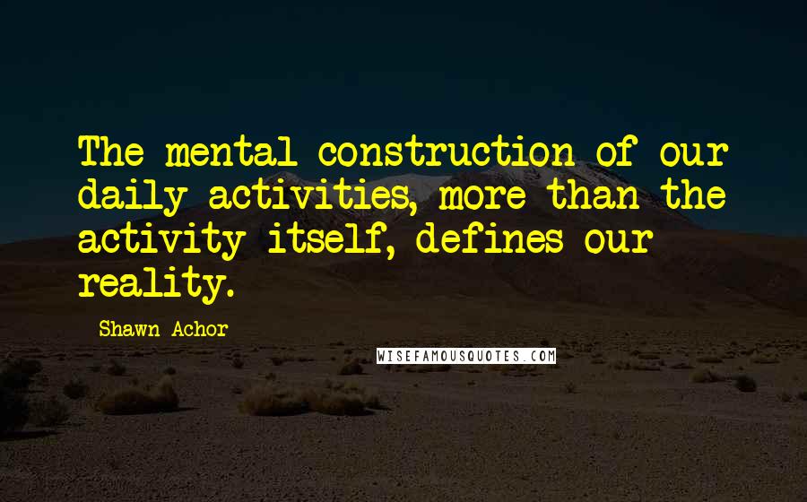 Shawn Achor Quotes: The mental construction of our daily activities, more than the activity itself, defines our reality.