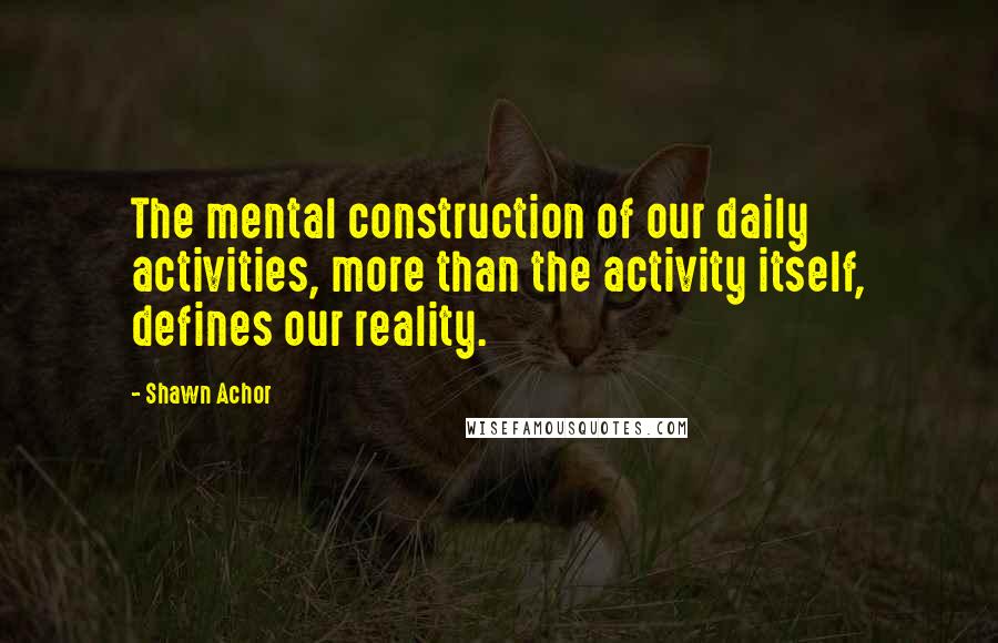 Shawn Achor Quotes: The mental construction of our daily activities, more than the activity itself, defines our reality.