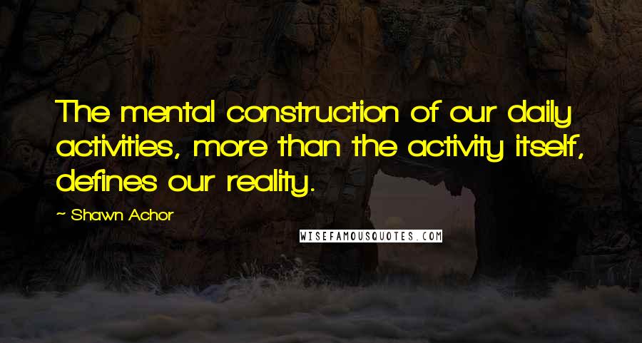 Shawn Achor Quotes: The mental construction of our daily activities, more than the activity itself, defines our reality.