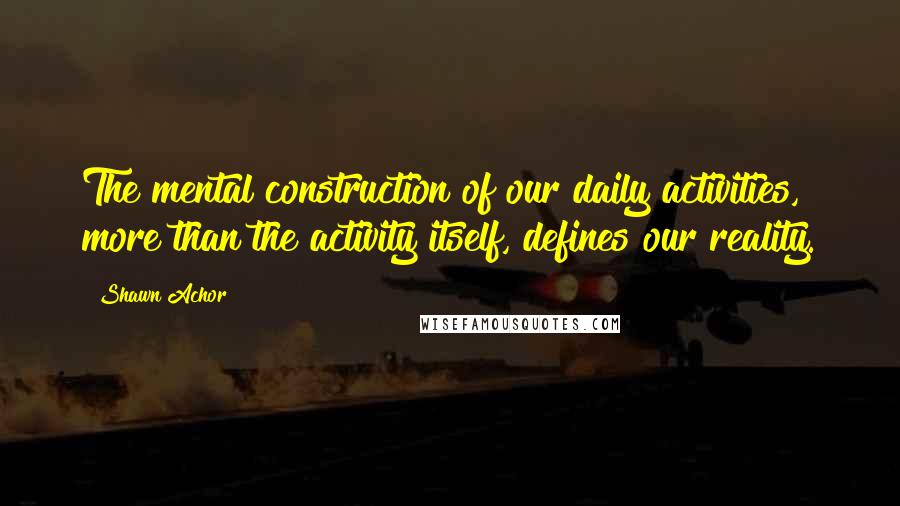 Shawn Achor Quotes: The mental construction of our daily activities, more than the activity itself, defines our reality.