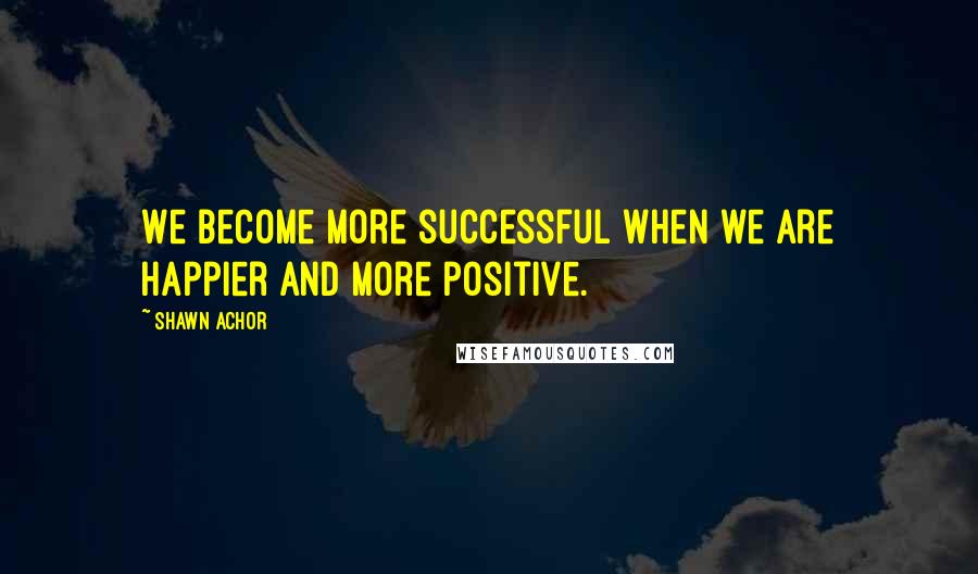 Shawn Achor Quotes: We become more successful when we are happier and more positive.