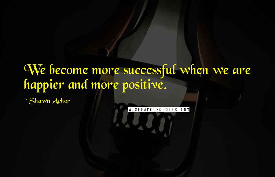 Shawn Achor Quotes: We become more successful when we are happier and more positive.