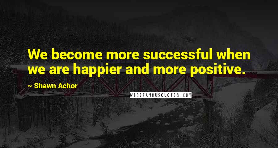 Shawn Achor Quotes: We become more successful when we are happier and more positive.