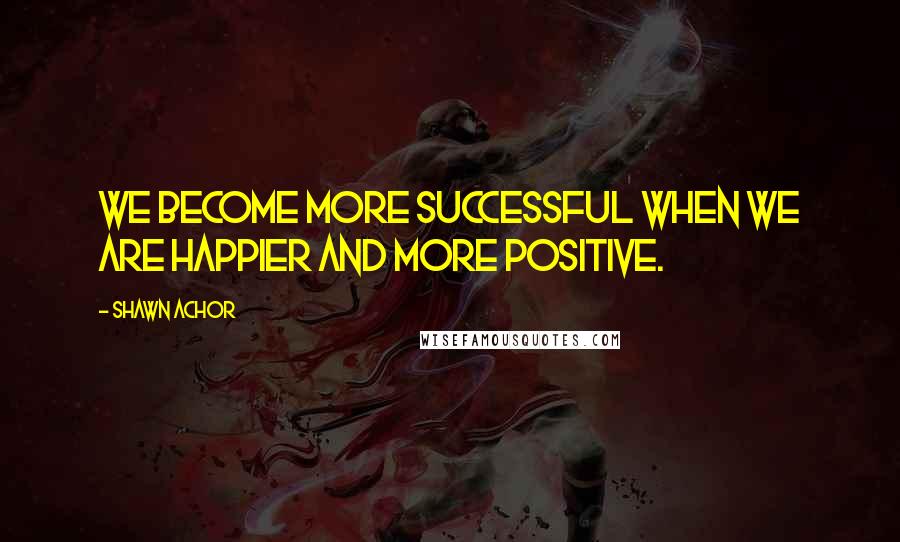 Shawn Achor Quotes: We become more successful when we are happier and more positive.