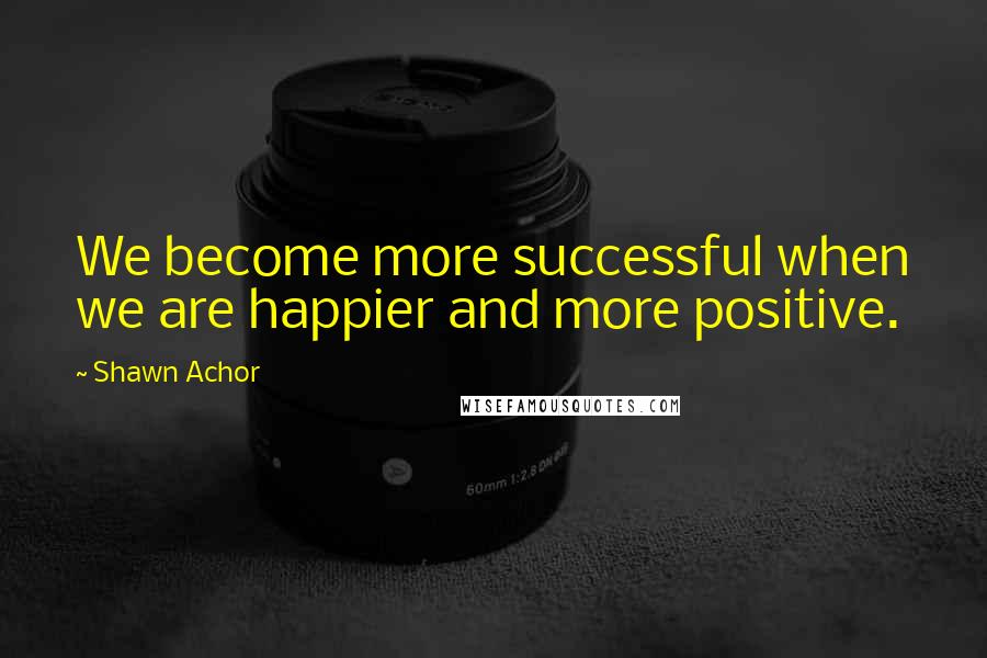 Shawn Achor Quotes: We become more successful when we are happier and more positive.